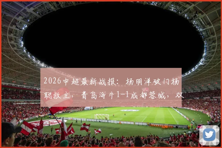 2026中超最新战报:杨明洋破门杨聪救主,青岛海牛1-1成都蓉城,双方积分与球员解析
