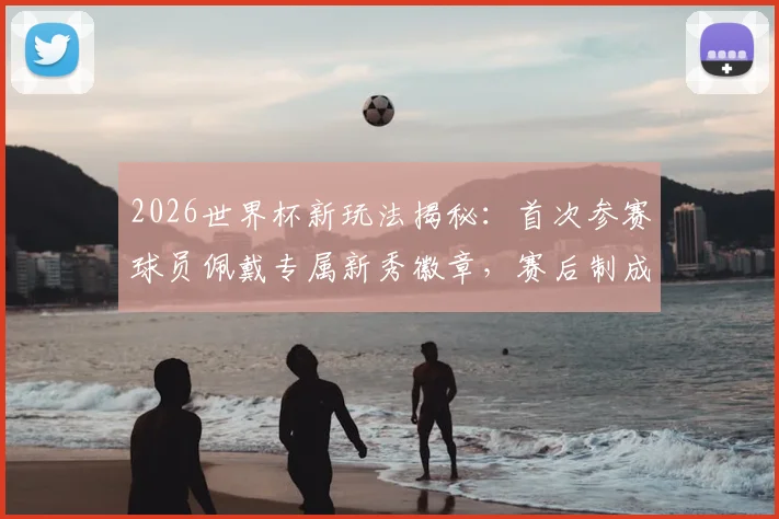 2026世界杯新玩法揭秘:首次参赛球员佩戴专属新秀徽章,赛后制成限量球星卡收藏指南