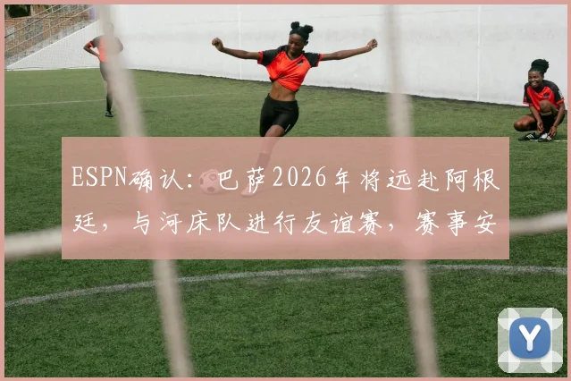 ESPN确认：巴萨2026年将远赴阿根廷，与河床队进行友谊赛，赛事安排与看点前瞻