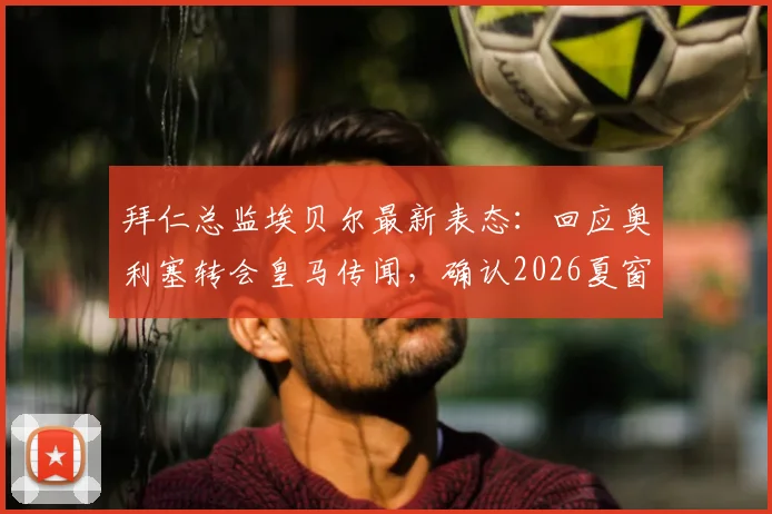 拜仁总监埃贝尔最新表态：回应奥利塞转会皇马传闻，确认2026夏窗不再引援