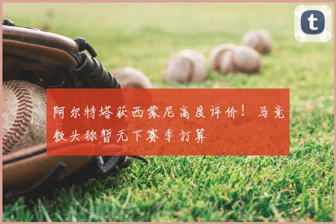 阿尔特塔获西蒙尼高度评价!马竞教头称暂无下赛季打算