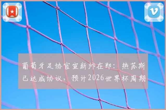 葡萄牙足协官宣新帅在即：热苏斯已达成协议，预计2026世界杯周期换帅尘埃落定