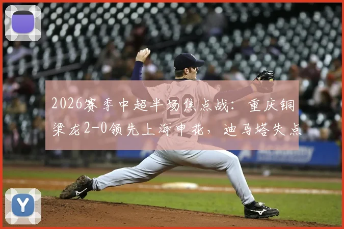 2026赛季中超半场焦点战:重庆铜梁龙2-0领先上海申花,迪马塔失点后传射建功,肯帕努破门