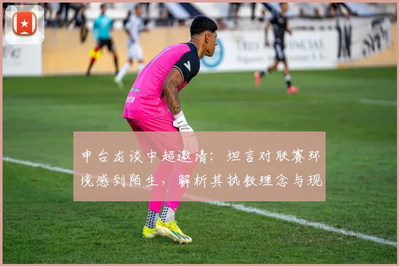 申台龙谈中超邀请:坦言对联赛环境感到陌生,解析其执教理念与现状